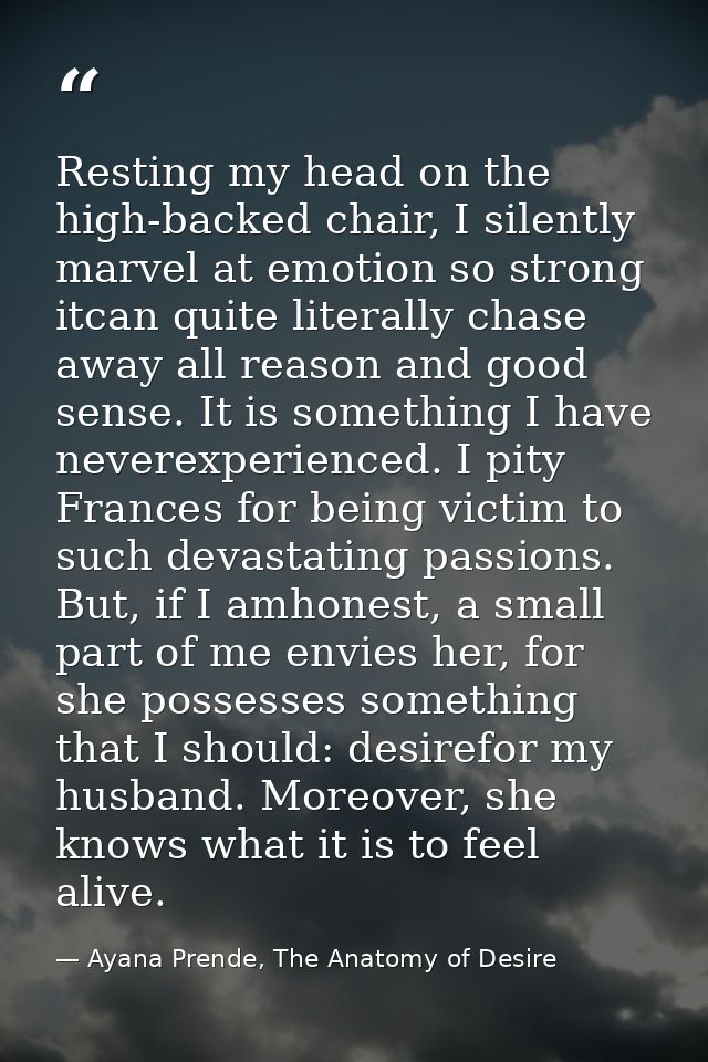 Resting my head on the high-backed chair, I silently marvel at emotion so strong itcan quite literally chase away all re — Ayana Prende, The Anatomy of Desire