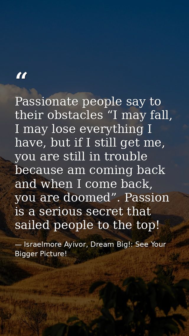 Passionate people say to their obstacles “I may fall, I may lose everything I have, but if I still get me, you are still — Israelmore Ayivor, Dream Big!: See Your Bigger Picture!