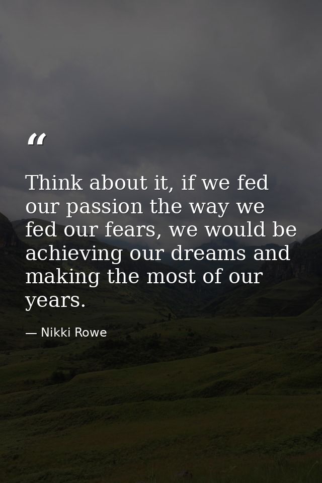 Think about it, if we fed our passion the way we fed our fears, we would be achieving our dreams and making the most of  — Nikki Rowe