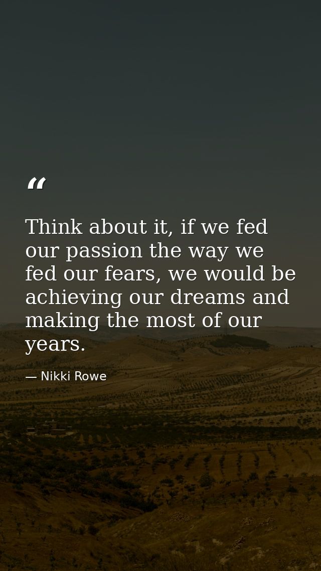 Think about it, if we fed our passion the way we fed our fears, we would be achieving our dreams and making the most of  — Nikki Rowe