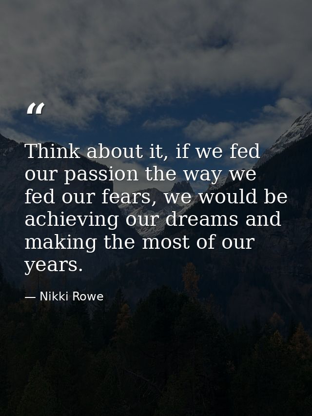 Think about it, if we fed our passion the way we fed our fears, we would be achieving our dreams and making the most of  — Nikki Rowe