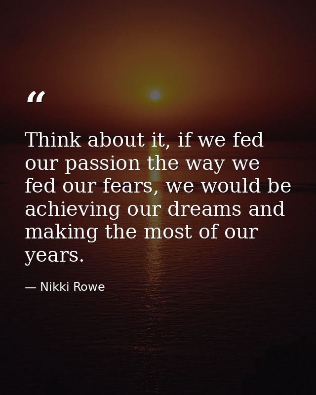 Think about it, if we fed our passion the way we fed our fears, we would be achieving our dreams and making the most of  — Nikki Rowe