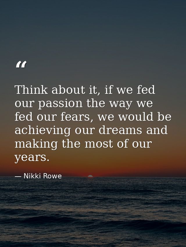 Think about it, if we fed our passion the way we fed our fears, we would be achieving our dreams and making the most of  — Nikki Rowe