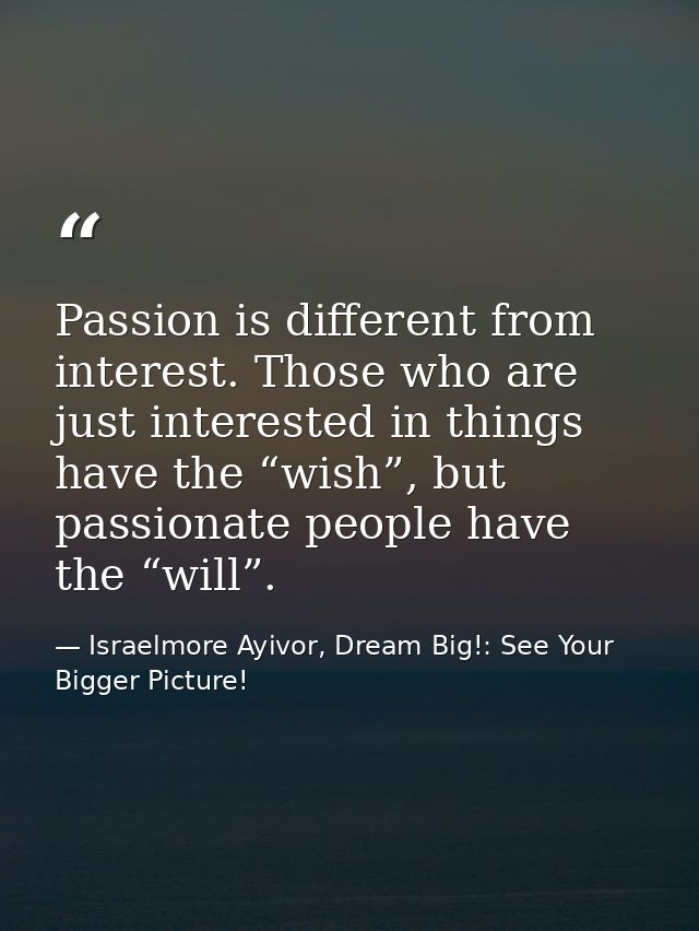 Passion is different from interest. Those who are just interested in things have the “wish”, but passionate people have  — Israelmore Ayivor, Dream Big!: See Your Bigger Picture!