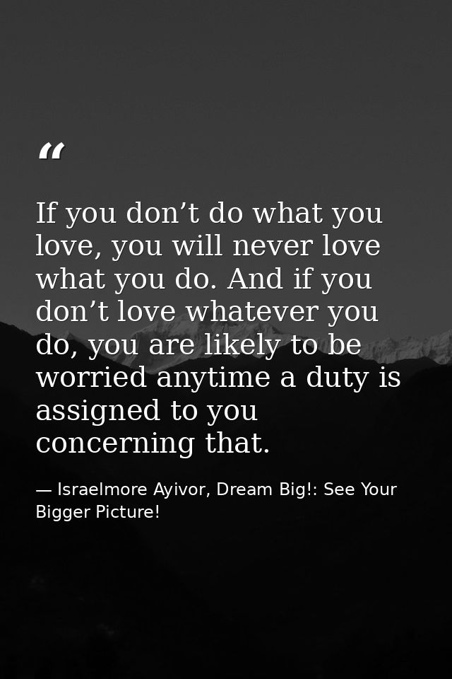 If you don’t do what you love, you will never love what you do. And if you don’t love whatever you do, you are likely to — Israelmore Ayivor, Dream Big!: See Your Bigger Picture!