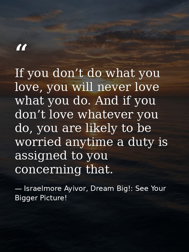 If you don’t do what you love, you will never love what you do. And if you don’t love whatever you do, you are likely to — Israelmore Ayivor, Dream Big!: See Your Bigger Picture!