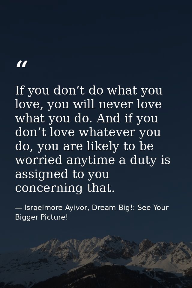 If you don’t do what you love, you will never love what you do. And if you don’t love whatever you do, you are likely to — Israelmore Ayivor, Dream Big!: See Your Bigger Picture!