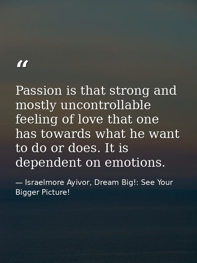 Passion is that strong and mostly uncontrollable feeling of love that one has towards what he want to do or does. It is  — Israelmore Ayivor, Dream Big!: See Your Bigger Picture!