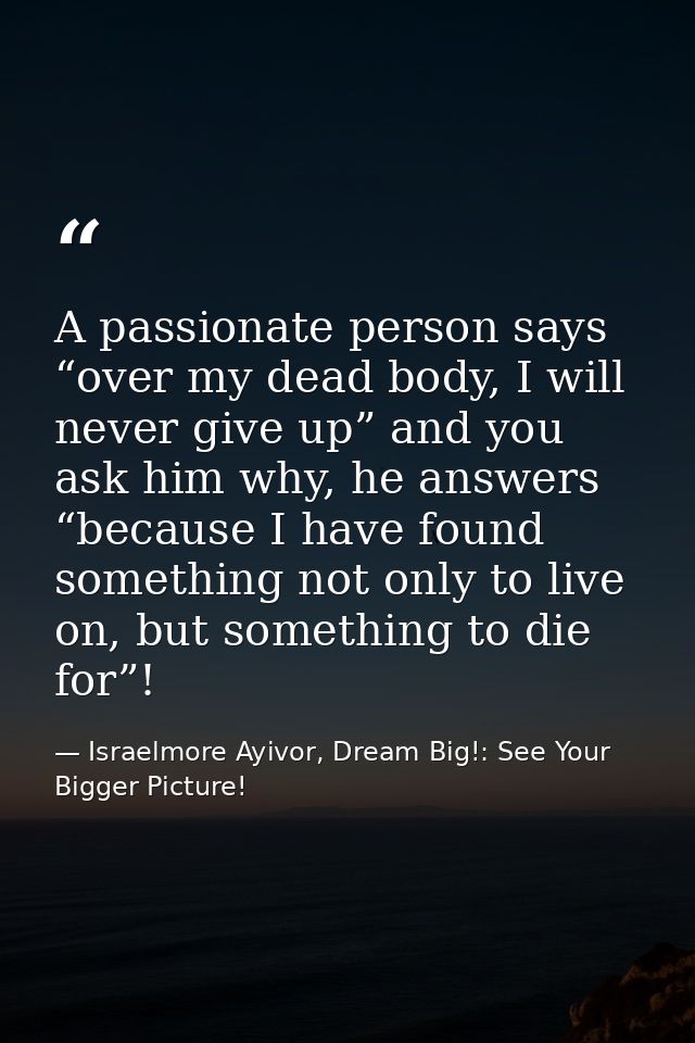A passionate person says “over my dead body, I will never give up” and you ask him why, he answers “because I have found — Israelmore Ayivor, Dream Big!: See Your Bigger Picture!