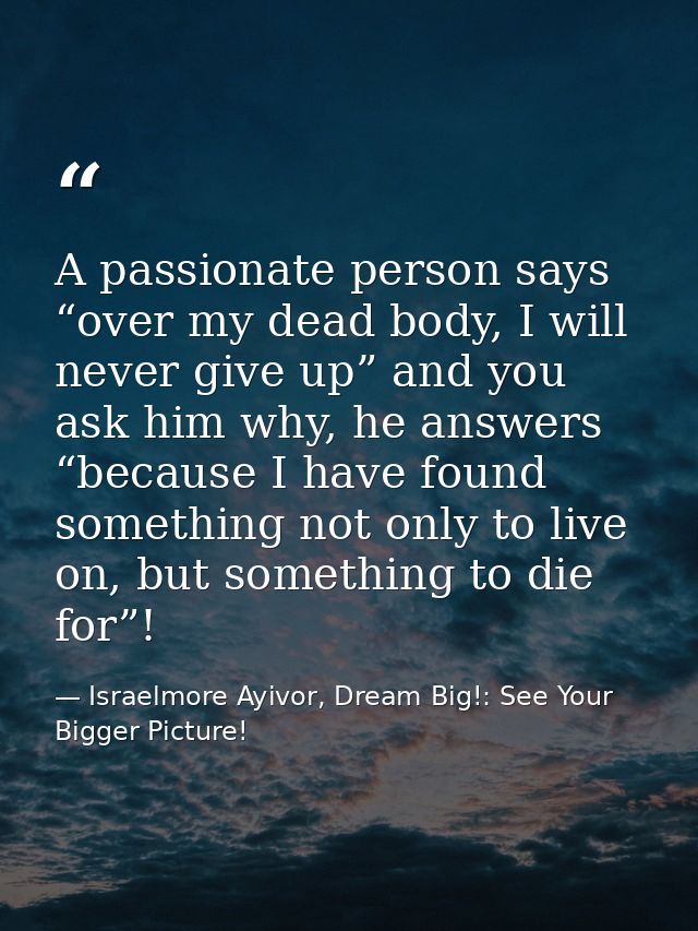 A passionate person says “over my dead body, I will never give up” and you ask him why, he answers “because I have found — Israelmore Ayivor, Dream Big!: See Your Bigger Picture!