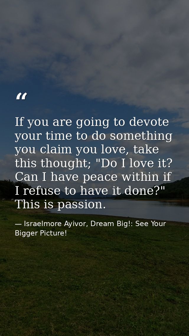 If you are going to devote your time to do something you claim you love, take this thought; "Do I love it? Can I have pe — Israelmore Ayivor, Dream Big!: See Your Bigger Picture!