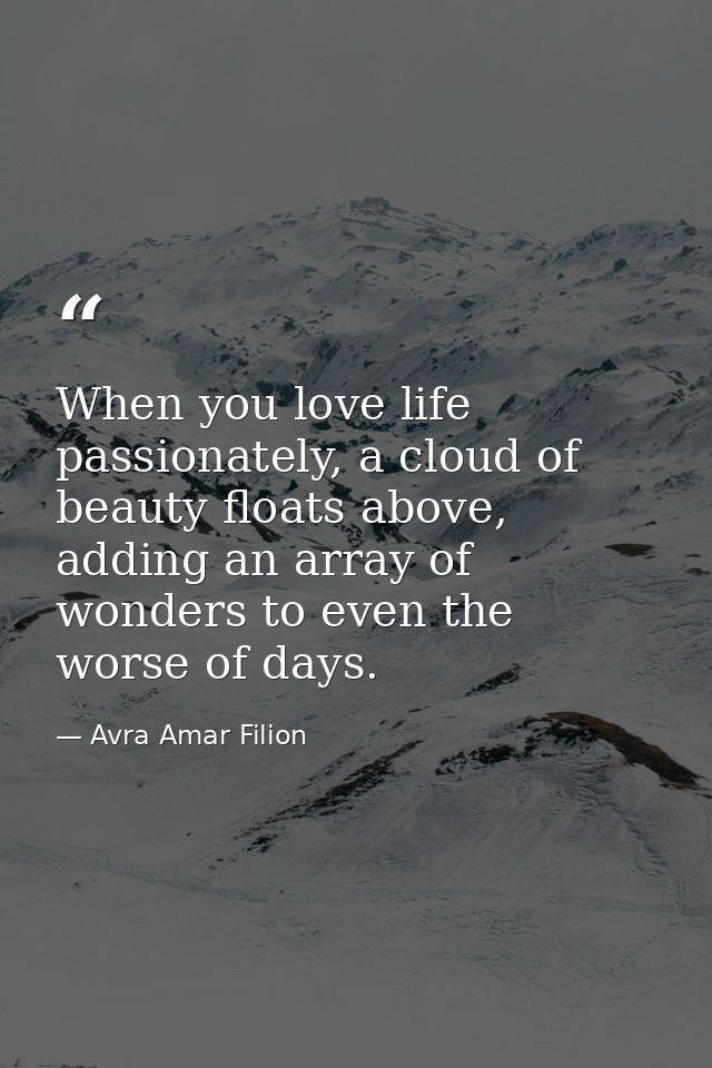 When you love life passionately, a cloud of beauty floats above, adding an array of wonders to even the worse of days. — Avra Amar Filion