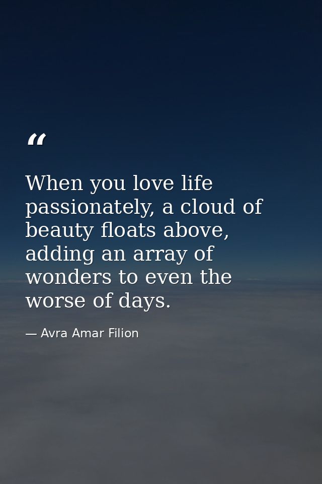 When you love life passionately, a cloud of beauty floats above, adding an array of wonders to even the worse of days. — Avra Amar Filion
