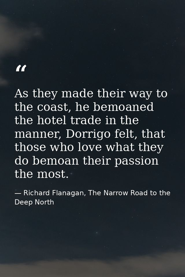 As they made their way to the coast, he bemoaned the hotel trade in the manner, Dorrigo felt, that those who love what t — Richard Flanagan, The Narrow Road to the Deep North