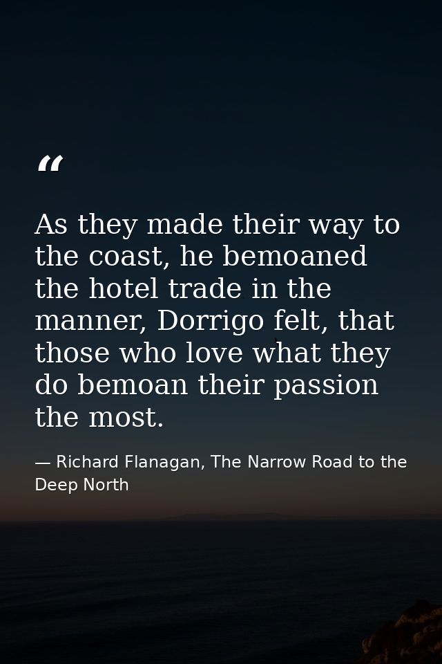 As they made their way to the coast, he bemoaned the hotel trade in the manner, Dorrigo felt, that those who love what t — Richard Flanagan, The Narrow Road to the Deep North