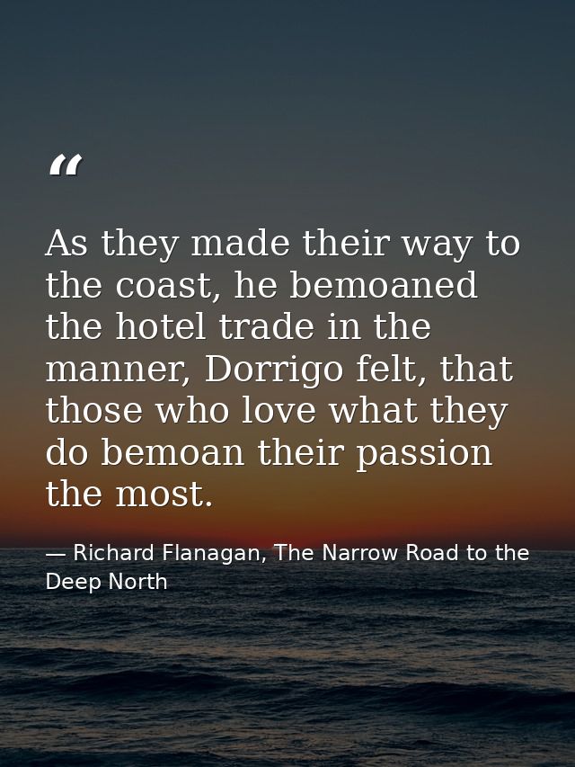 As they made their way to the coast, he bemoaned the hotel trade in the manner, Dorrigo felt, that those who love what t — Richard Flanagan, The Narrow Road to the Deep North