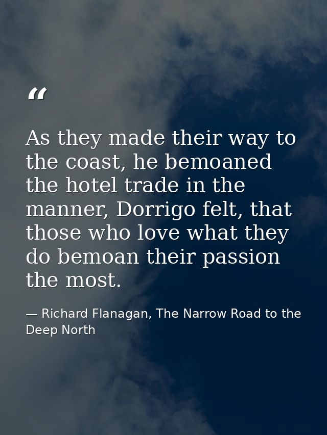 As they made their way to the coast, he bemoaned the hotel trade in the manner, Dorrigo felt, that those who love what t — Richard Flanagan, The Narrow Road to the Deep North
