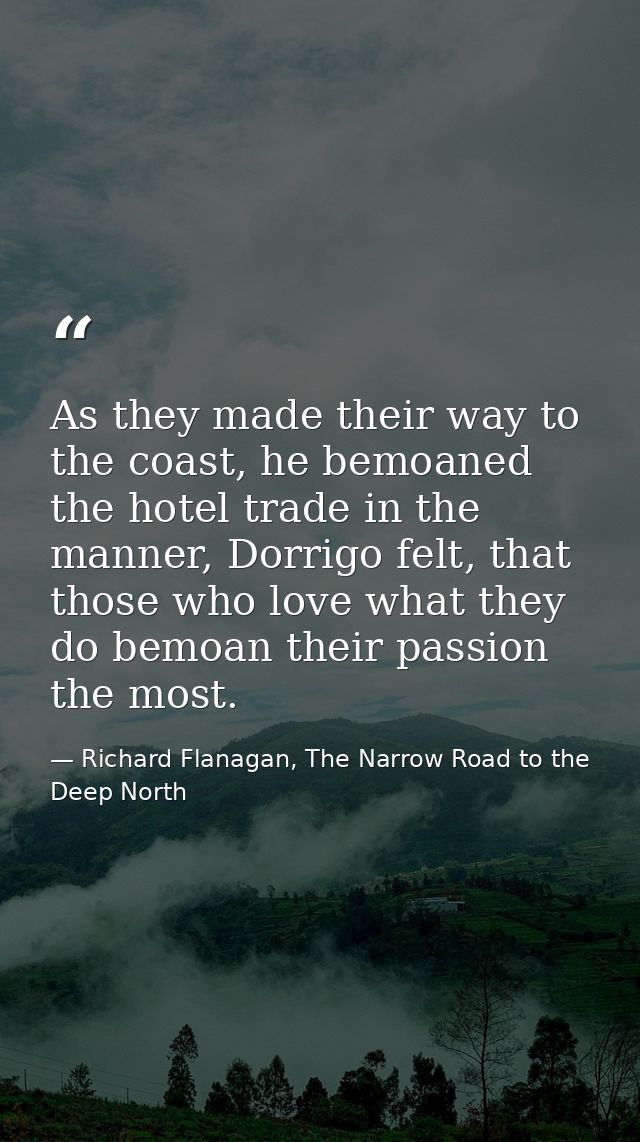 As they made their way to the coast, he bemoaned the hotel trade in the manner, Dorrigo felt, that those who love what t — Richard Flanagan, The Narrow Road to the Deep North