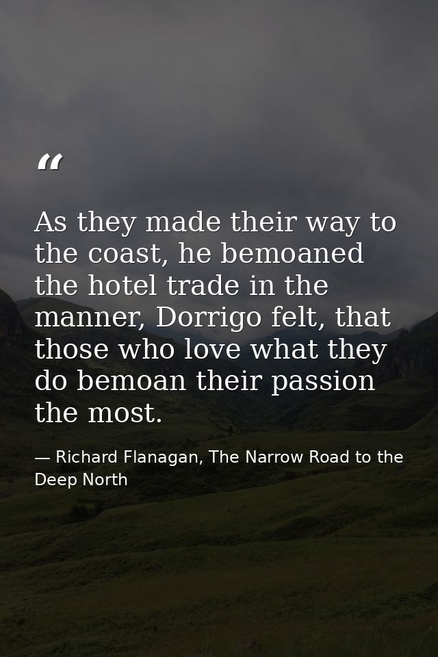 As they made their way to the coast, he bemoaned the hotel trade in the manner, Dorrigo felt, that those who love what t — Richard Flanagan, The Narrow Road to the Deep North