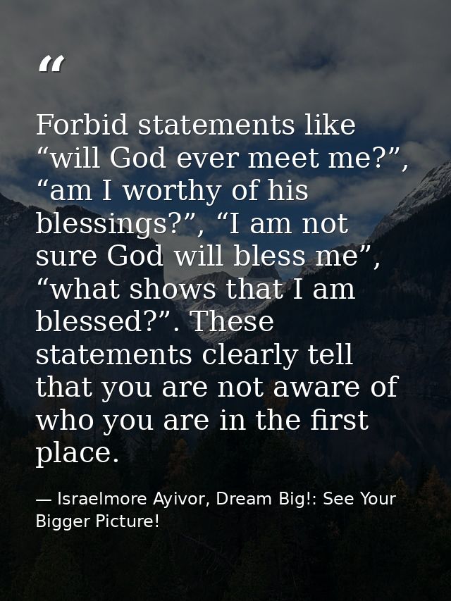Forbid statements like “will God ever meet me?”, “am I worthy of his blessings?”, “I am not sure God will bless me”, “wh — Israelmore Ayivor, Dream Big!: See Your Bigger Picture!
