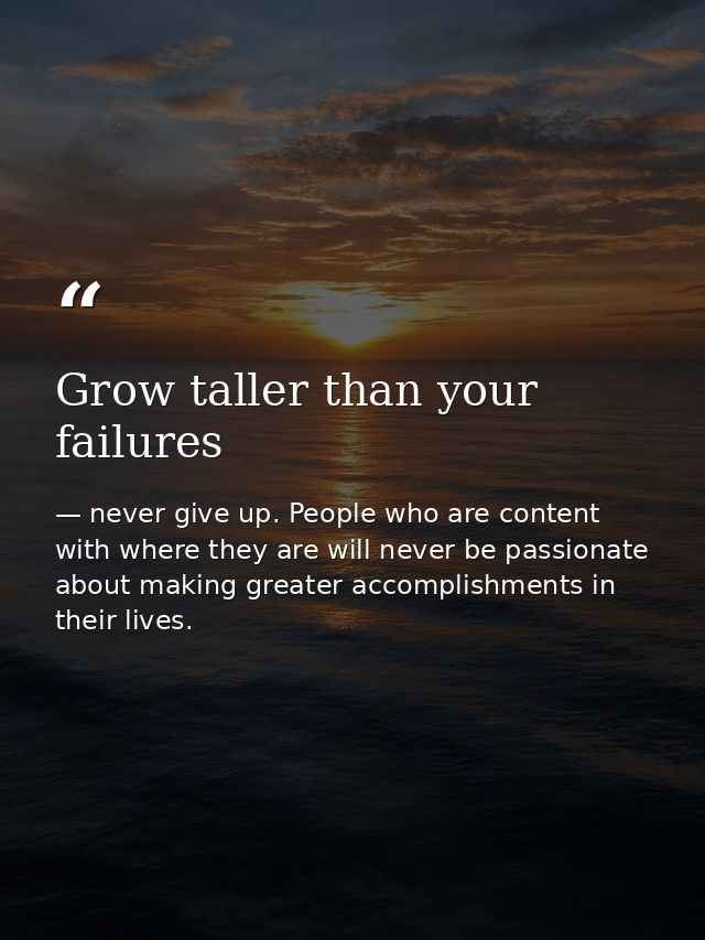 Grow taller than your failures — never give up. People who are content with where they are will never be passionate about making greater accomplishments in their lives.