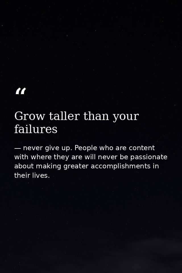 Grow taller than your failures — never give up. People who are content with where they are will never be passionate about making greater accomplishments in their lives.