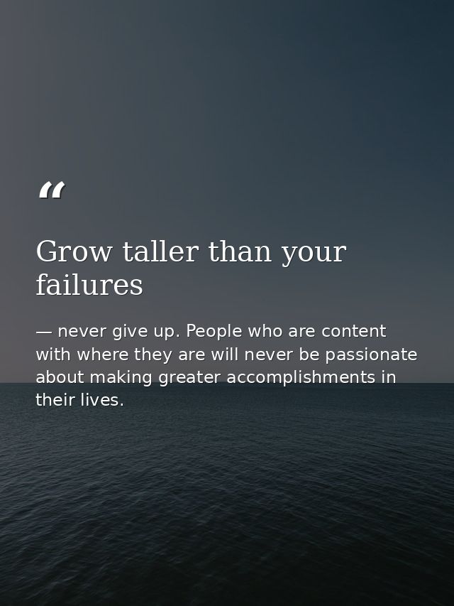 Grow taller than your failures — never give up. People who are content with where they are will never be passionate about making greater accomplishments in their lives.