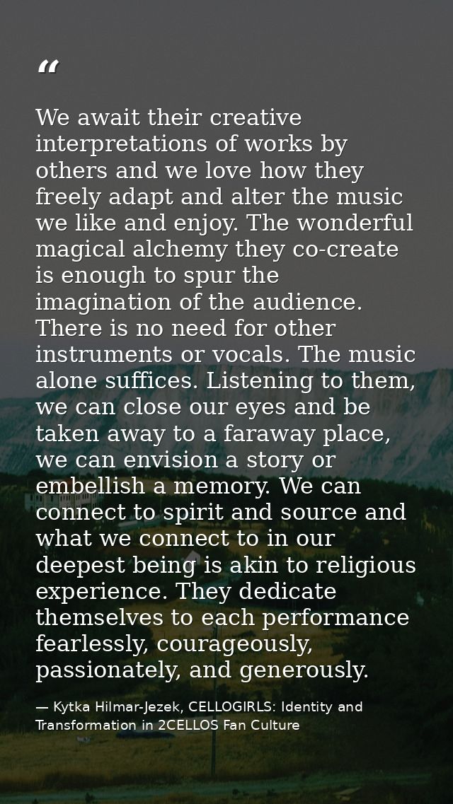 We await their creative interpretations of works by others and we love how they freely adapt and alter the music we like — Kytka Hilmar-Jezek, CELLOGIRLS: Identity and Transformation in 2CELLOS Fan Culture