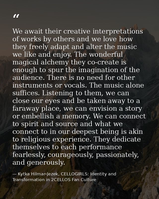 We await their creative interpretations of works by others and we love how they freely adapt and alter the music we like — Kytka Hilmar-Jezek, CELLOGIRLS: Identity and Transformation in 2CELLOS Fan Culture