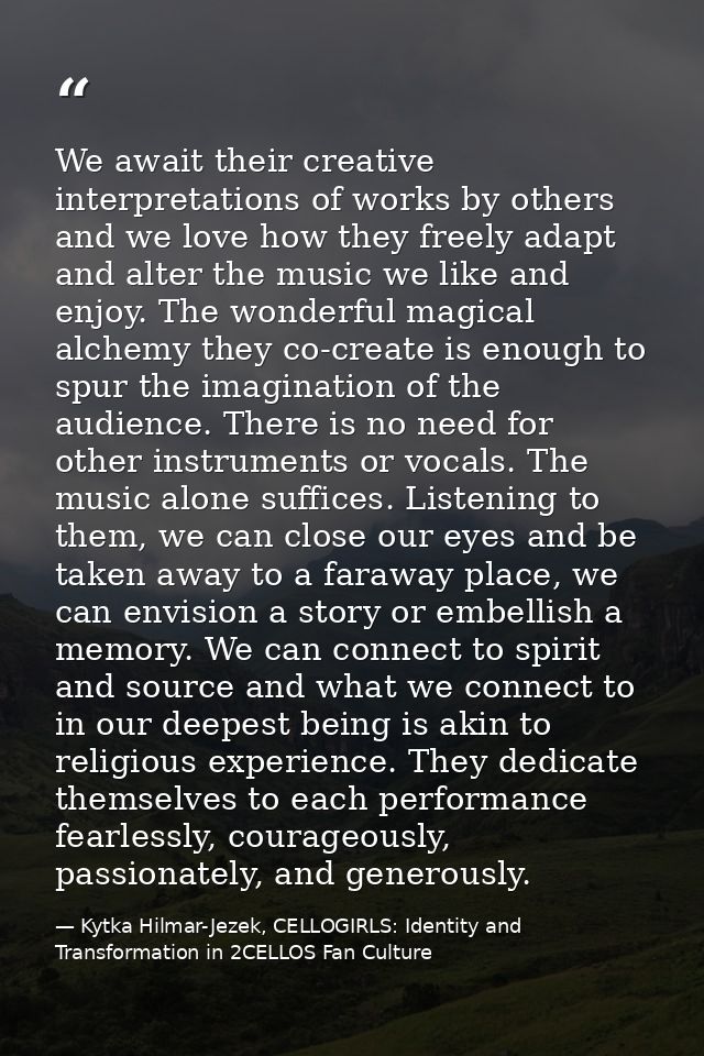 We await their creative interpretations of works by others and we love how they freely adapt and alter the music we like — Kytka Hilmar-Jezek, CELLOGIRLS: Identity and Transformation in 2CELLOS Fan Culture