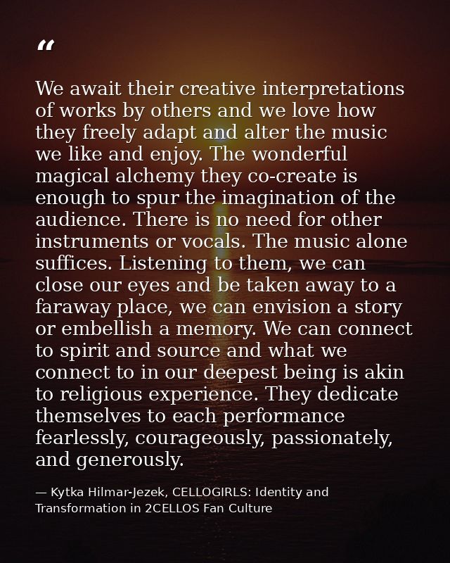 We await their creative interpretations of works by others and we love how they freely adapt and alter the music we like — Kytka Hilmar-Jezek, CELLOGIRLS: Identity and Transformation in 2CELLOS Fan Culture