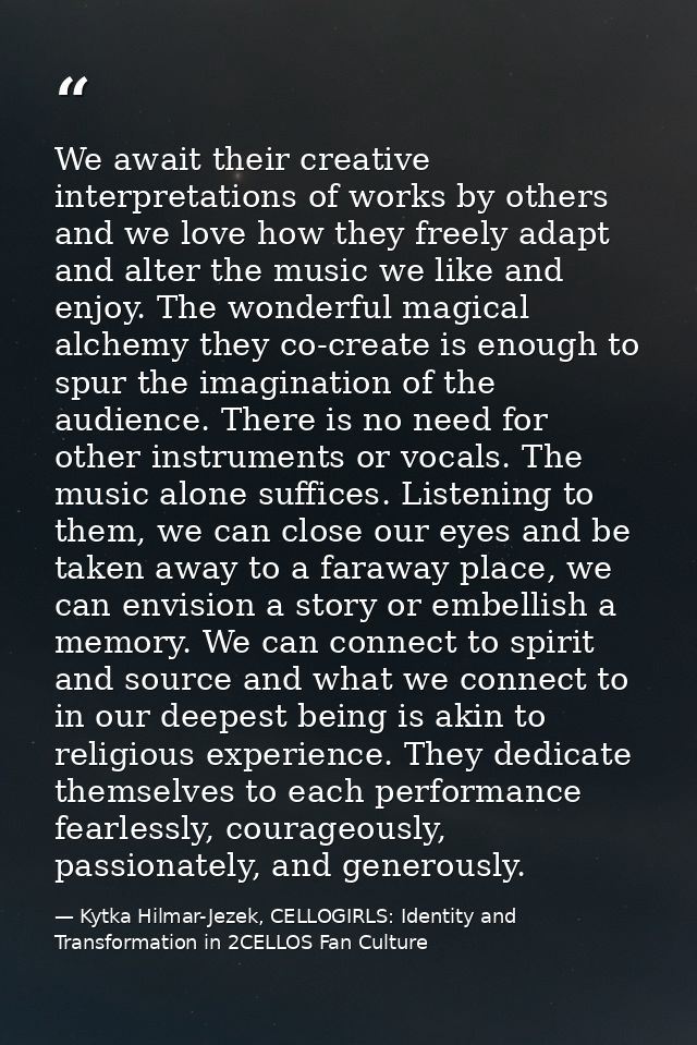 We await their creative interpretations of works by others and we love how they freely adapt and alter the music we like — Kytka Hilmar-Jezek, CELLOGIRLS: Identity and Transformation in 2CELLOS Fan Culture
