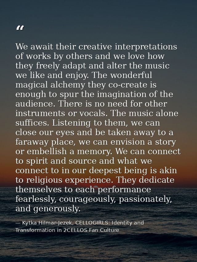 We await their creative interpretations of works by others and we love how they freely adapt and alter the music we like — Kytka Hilmar-Jezek, CELLOGIRLS: Identity and Transformation in 2CELLOS Fan Culture