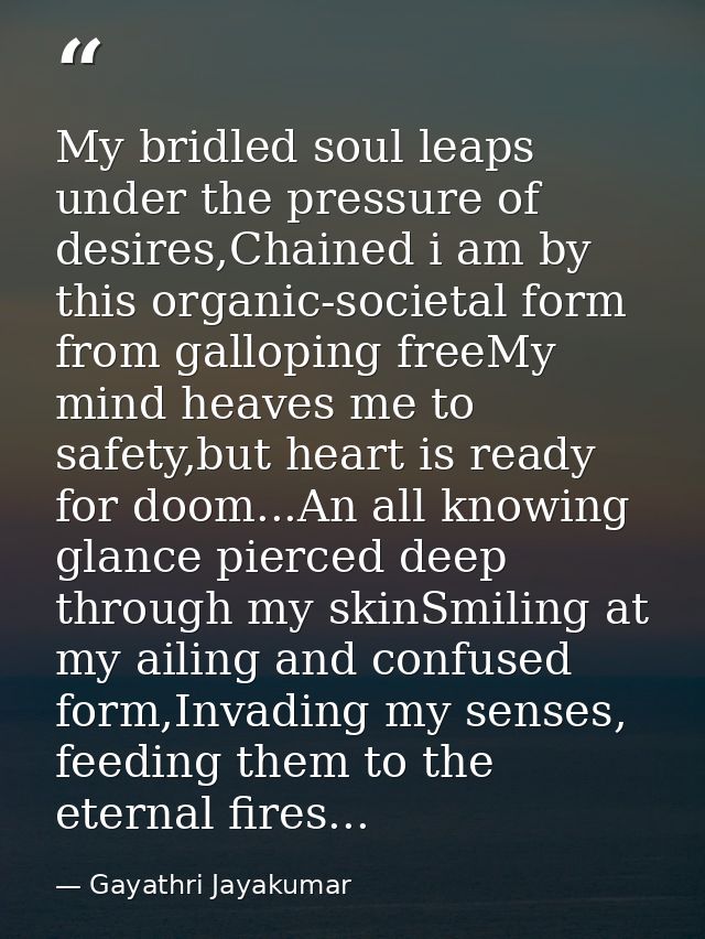 My bridled soul leaps under the pressure of desires,Chained i am by this organic-societal form from galloping freeMy min — Gayathri Jayakumar