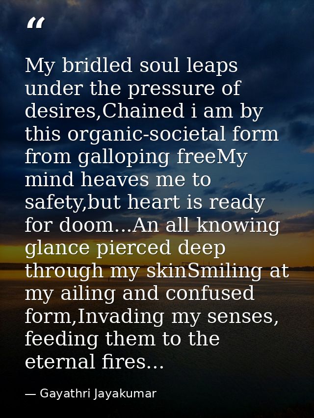My bridled soul leaps under the pressure of desires,Chained i am by this organic-societal form from galloping freeMy min — Gayathri Jayakumar