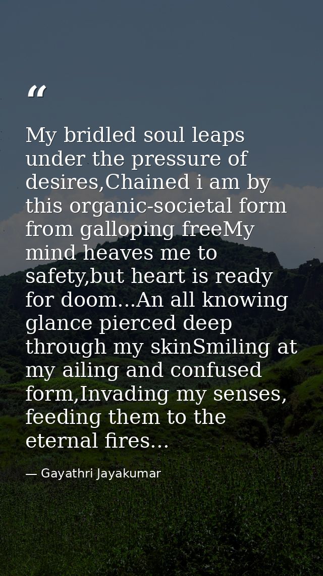 My bridled soul leaps under the pressure of desires,Chained i am by this organic-societal form from galloping freeMy min — Gayathri Jayakumar