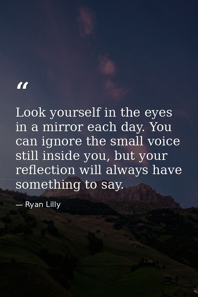 Look yourself in the eyes in a mirror each day. You can ignore the small voice still inside you, but your reflection wil — Ryan Lilly