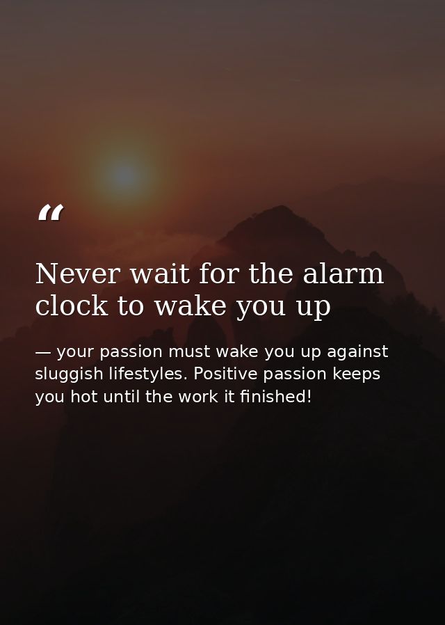 Never wait for the alarm clock to wake you up — your passion must wake you up against sluggish lifestyles. Positive passion keeps you hot until the work it finished!