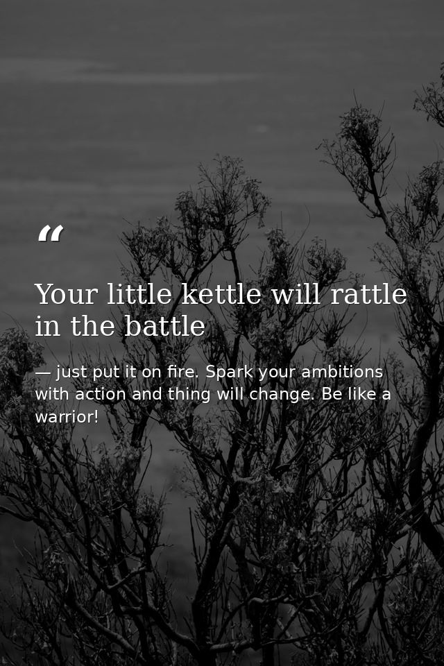 Your little kettle will rattle in the battle — just put it on fire. Spark your ambitions with action and thing will change. Be like a warrior!