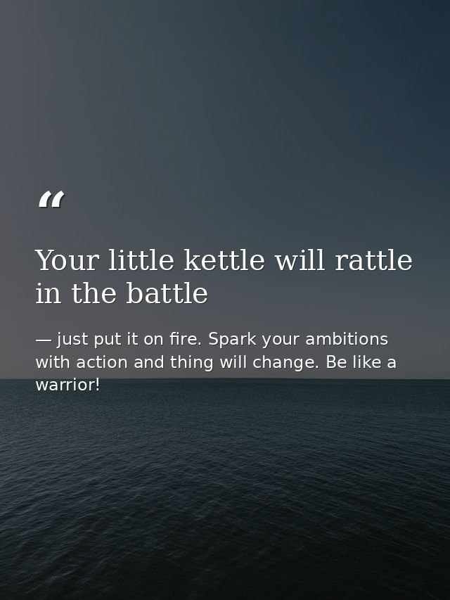 Your little kettle will rattle in the battle — just put it on fire. Spark your ambitions with action and thing will change. Be like a warrior!