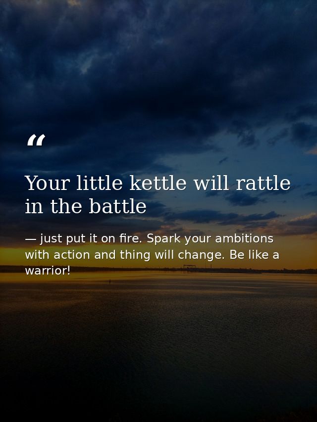 Your little kettle will rattle in the battle — just put it on fire. Spark your ambitions with action and thing will change. Be like a warrior!