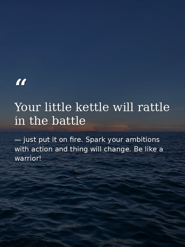 Your little kettle will rattle in the battle — just put it on fire. Spark your ambitions with action and thing will change. Be like a warrior!