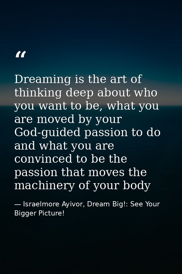 Dreaming is the art of thinking deep about who you want to be, what you are moved by your God-guided passion to do and w — Israelmore Ayivor, Dream Big!: See Your Bigger Picture!