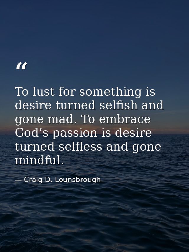 To lust for something is desire turned selfish and gone mad. To embrace God’s passion is desire turned selfless and gone — Craig D. Lounsbrough