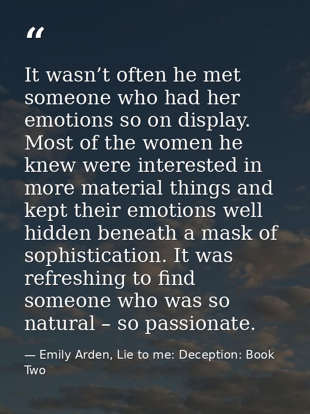 It wasn’t often he met someone who had her emotions so on display. Most of the women he knew were interested in more mat — Emily Arden, Lie to me: Deception: Book Two