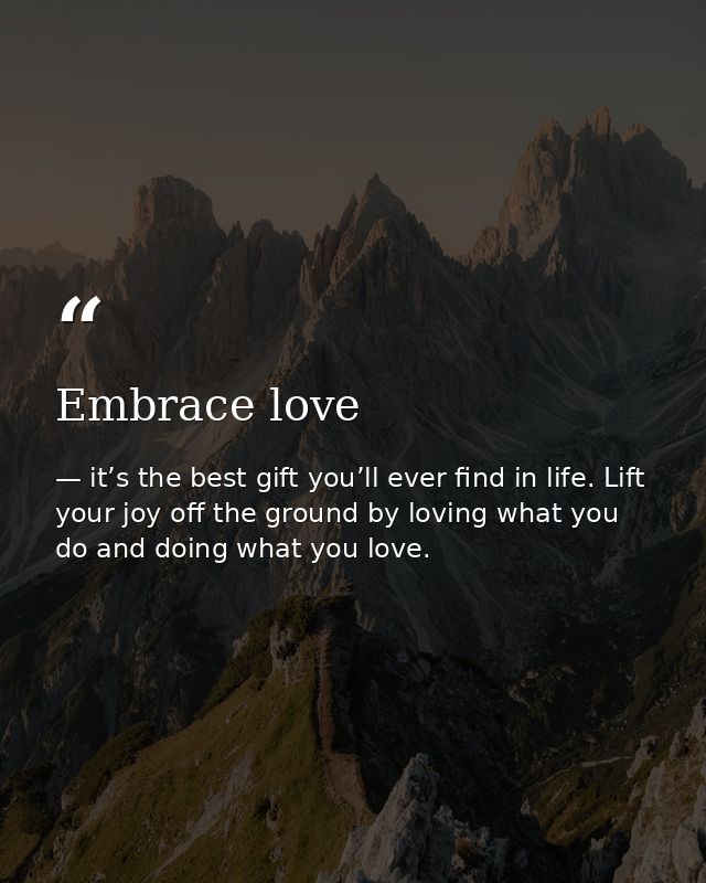 Embrace love — it’s the best gift you’ll ever find in life. Lift your joy off the ground by loving what you do and doing what you love.