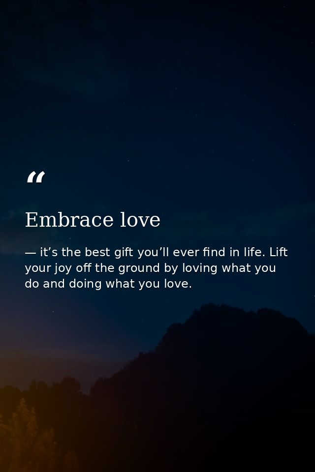 Embrace love — it’s the best gift you’ll ever find in life. Lift your joy off the ground by loving what you do and doing what you love.