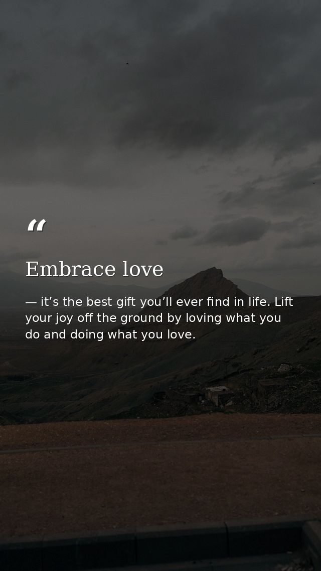 Embrace love — it’s the best gift you’ll ever find in life. Lift your joy off the ground by loving what you do and doing what you love.