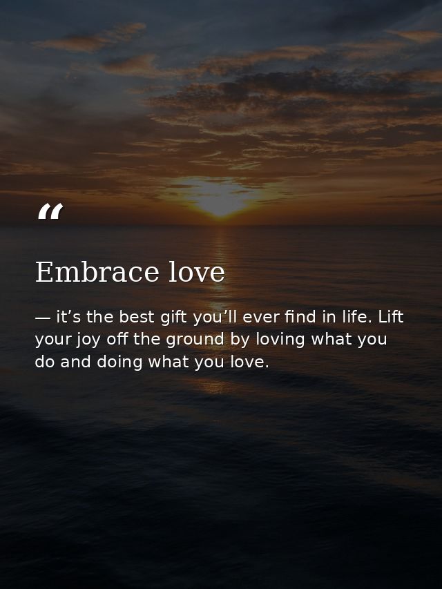 Embrace love — it’s the best gift you’ll ever find in life. Lift your joy off the ground by loving what you do and doing what you love.