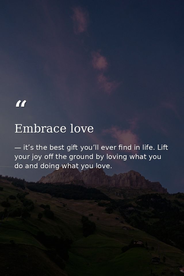 Embrace love — it’s the best gift you’ll ever find in life. Lift your joy off the ground by loving what you do and doing what you love.